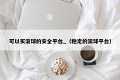 可以买滚球的安全平台_（稳定的滚球平台）