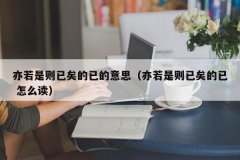 <b>亦若是则已矣的已的意思（亦若是则已矣的已 怎</b>