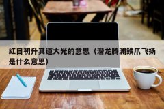 <b>红日初升其道大光的意思（潜龙腾渊鳞爪飞扬是什么意思）</b>