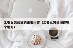 <b>孟姜女哭长城的主要内容（孟姜女哭长城在哪个地方）</b>