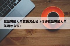 <b>我是英国人用英语怎么说（你好我是英国人用英语怎么说）</b>